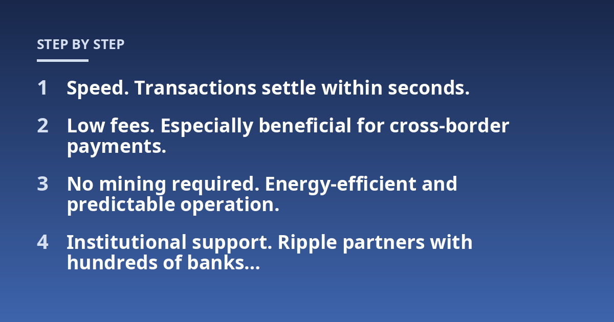Speed. Transactions settle within seconds.; Low fees. Especially beneficial for cross-border payments.; No mining required. Energy-efficient and predictable operation.; Institutional support. Ripple partners with hundred