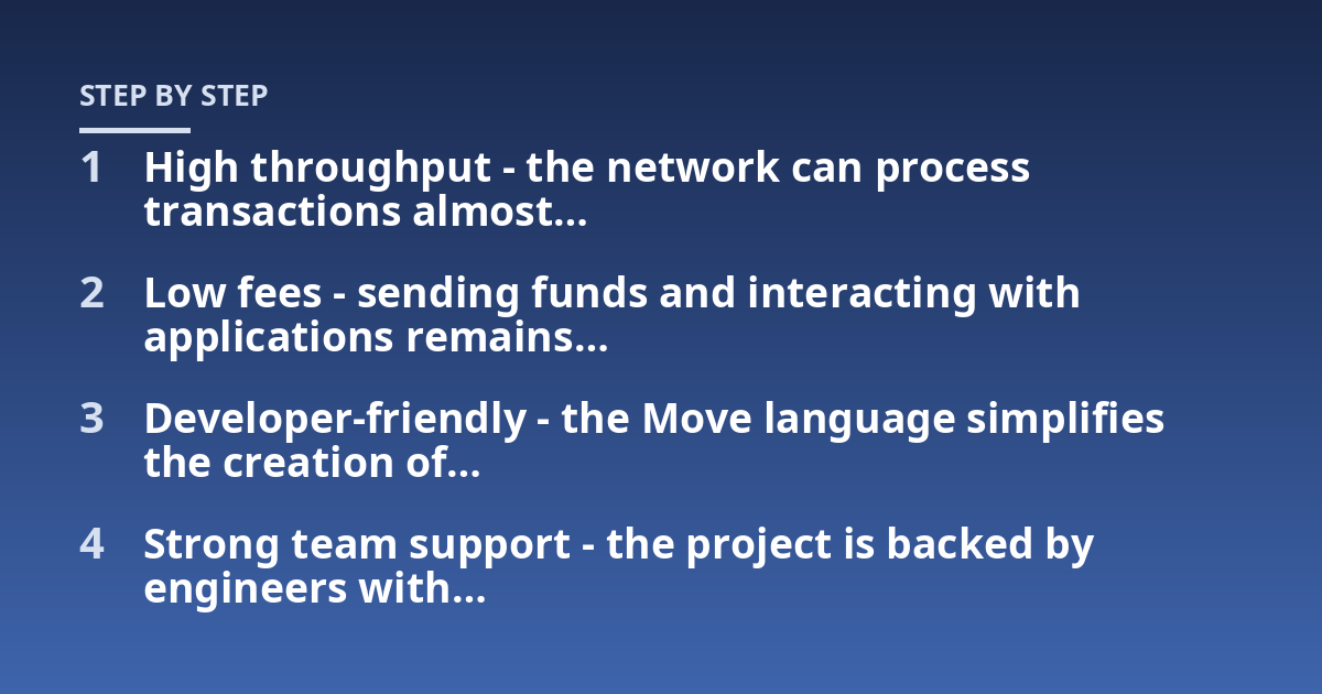 High throughput - the network can process transactions almost...; Low fees - sending funds and interacting with applications remains...; Developer-friendly - the Move language simplifies the creation of...; Strong team support