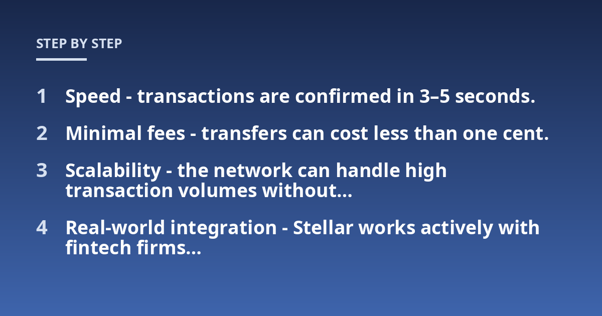 Speed - transactions are confirmed in 3-5 seconds.; Minimal fees - transfers can cost less than one cent.; Scalability - the network can handle high transaction volumes without...; Real-world integration - Stellar works ac