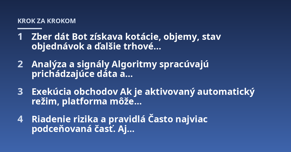 Zber dát Bot získava kotácie, objemy, stav objednávok a ďalšie trhové...; Analýza a signály Algoritmy spracúvajú prichádzajúce dáta a...; Exekúcia obchodov Ak je aktivovaný automatický režim, platforma môže...; Riadenie rizika