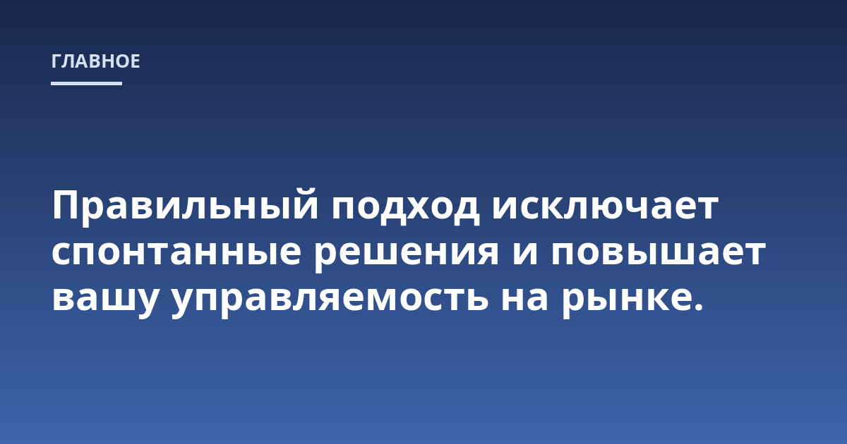 Правильный подход исключает спонтанные решения и повышает вашу управляемость на рынке.